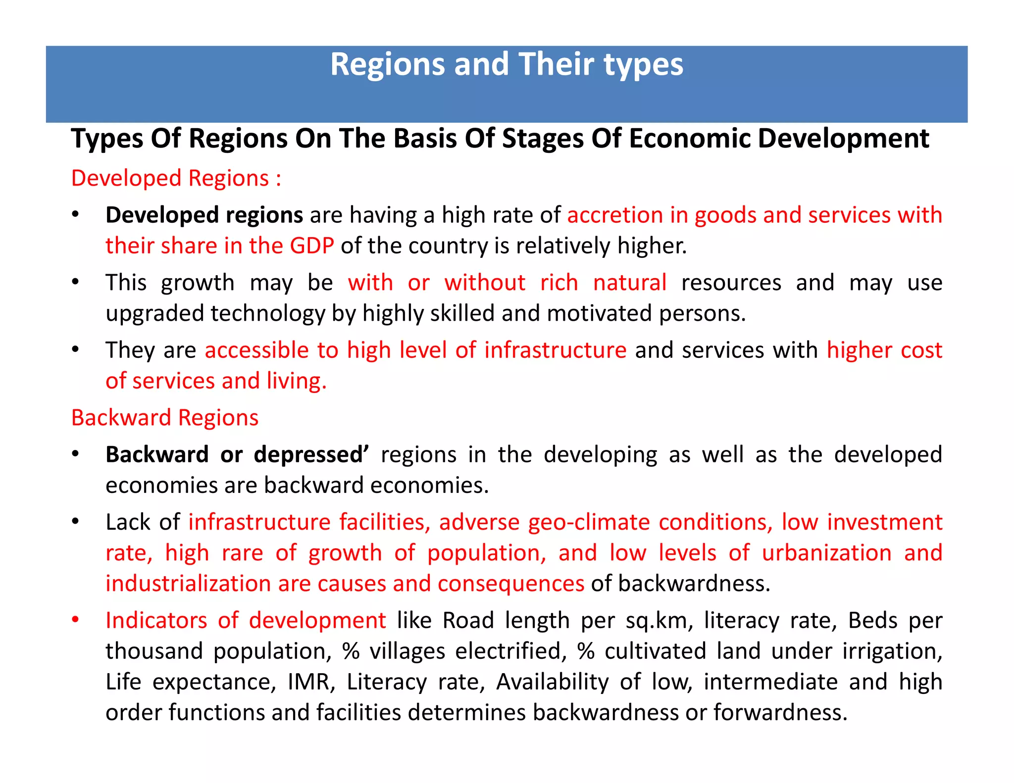 Types Of Regions On The Basis Of Stages Of Economic Development
Developed Regions :
• Developed regions are having a high rate of accretion in goods and services with
their share in the GDP of the country is relatively higher.
• This growth may be with or without rich natural resources and may use
upgraded technology by highly skilled and motivated persons.
• They are accessible to high level of infrastructure and services with higher cost
of services and living.
Backward Regions
• Backward or depressed’ regions in the developing as well as the developed
economies are backward economies.
• Lack of infrastructure facilities, adverse geo-climate conditions, low investment
rate, high rare of growth of population, and low levels of urbanization and
industrialization are causes and consequences of backwardness.
• Indicators of development like Road length per sq.km, literacy rate, Beds per
thousand population, % villages electrified, % cultivated land under irrigation,
Life expectance, IMR, Literacy rate, Availability of low, intermediate and high
order functions and facilities determines backwardness or forwardness.
Regions and Their types
 