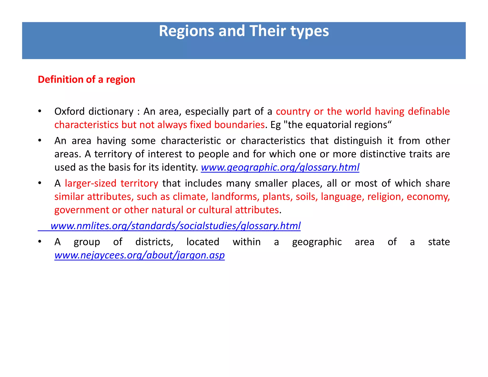 Definition of a region
• Oxford dictionary : An area, especially part of a country or the world having definable
characteristics but not always fixed boundaries. Eg "the equatorial regions“
• An area having some characteristic or characteristics that distinguish it from other
areas. A territory of interest to people and for which one or more distinctive traits are
used as the basis for its identity. www.geographic.org/glossary.html
• A larger-sized territory that includes many smaller places, all or most of which share
similar attributes, such as climate, landforms, plants, soils, language, religion, economy,
government or other natural or cultural attributes.
www.nmlites.org/standards/socialstudies/glossary.html
• A group of districts, located within a geographic area of a state
www.nejaycees.org/about/jargon.asp
Regions and Their types
 