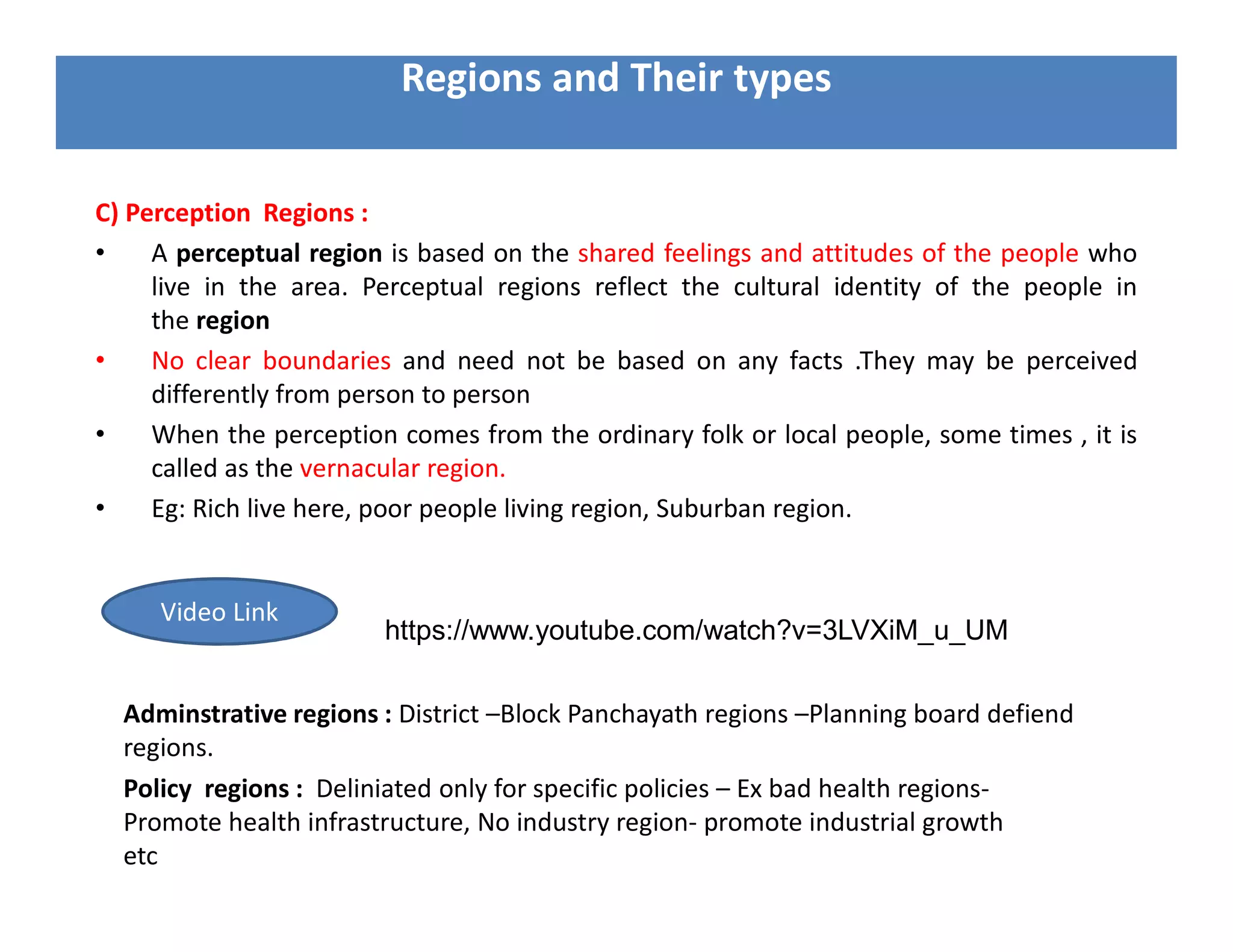 C) Perception Regions :
• A perceptual region is based on the shared feelings and attitudes of the people who
live in the area. Perceptual regions reflect the cultural identity of the people in
the region
• No clear boundaries and need not be based on any facts .They may be perceived
differently from person to person
• When the perception comes from the ordinary folk or local people, some times , it is
called as the vernacular region.
• Eg: Rich live here, poor people living region, Suburban region.
Regions and Their types
https://www.youtube.com/watch?v=3LVXiM_u_UM
Video Link
Adminstrative regions : District –Block Panchayath regions –Planning board defiend
regions.
Policy regions : Deliniated only for specific policies – Ex bad health regions-
Promote health infrastructure, No industry region- promote industrial growth
etc
 