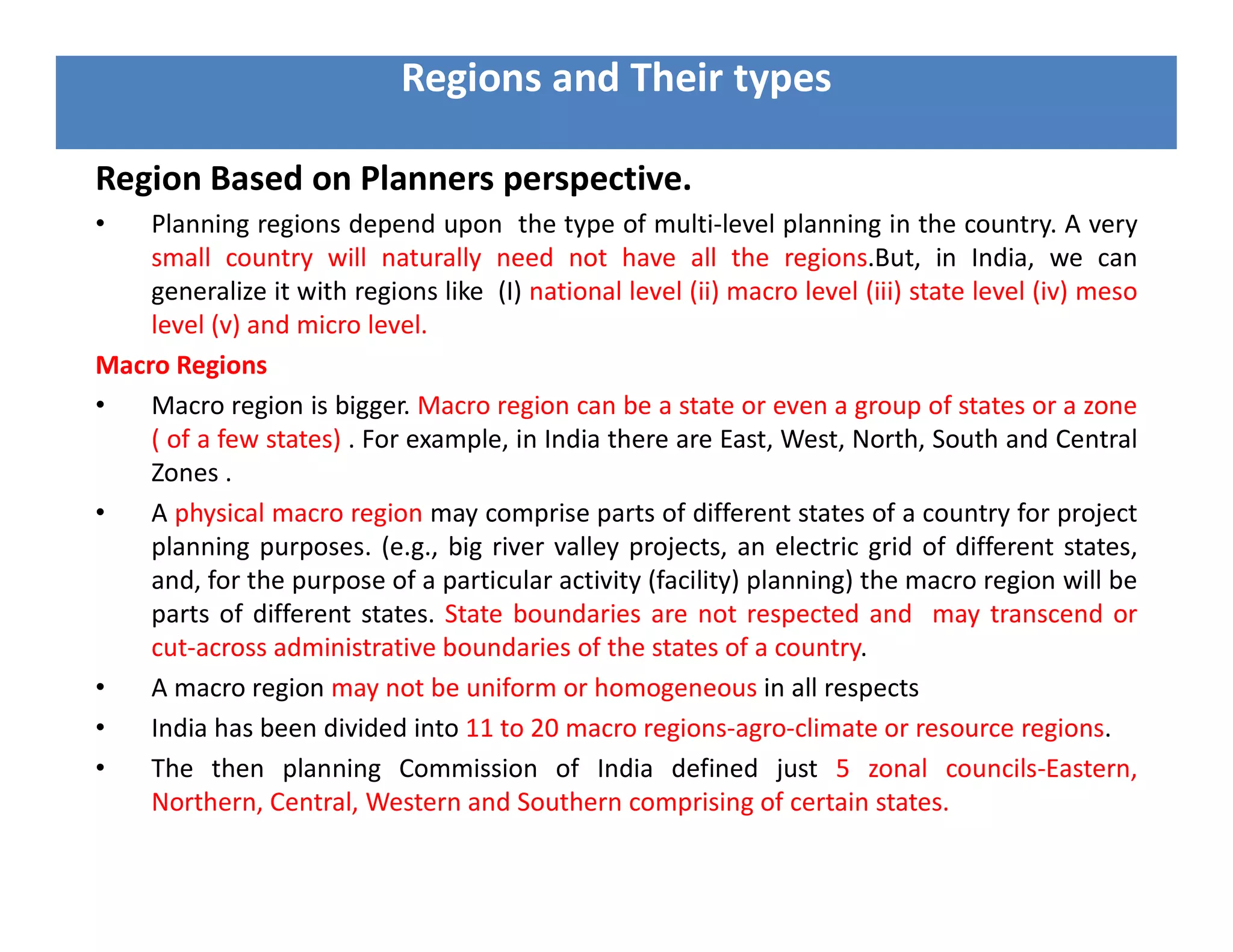 Region Based on Planners perspective.
• Planning regions depend upon the type of multi-level planning in the country. A very
small country will naturally need not have all the regions.But, in India, we can
generalize it with regions like (I) national level (ii) macro level (iii) state level (iv) meso
level (v) and micro level.
Macro Regions
• Macro region is bigger. Macro region can be a state or even a group of states or a zone
( of a few states) . For example, in India there are East, West, North, South and Central
Zones .
• A physical macro region may comprise parts of different states of a country for project
planning purposes. (e.g., big river valley projects, an electric grid of different states,
and, for the purpose of a particular activity (facility) planning) the macro region will be
parts of different states. State boundaries are not respected and may transcend or
cut-across administrative boundaries of the states of a country.
• A macro region may not be uniform or homogeneous in all respects
• India has been divided into 11 to 20 macro regions-agro-climate or resource regions.
• The then planning Commission of India defined just 5 zonal councils-Eastern,
Northern, Central, Western and Southern comprising of certain states.
Regions and Their types
 