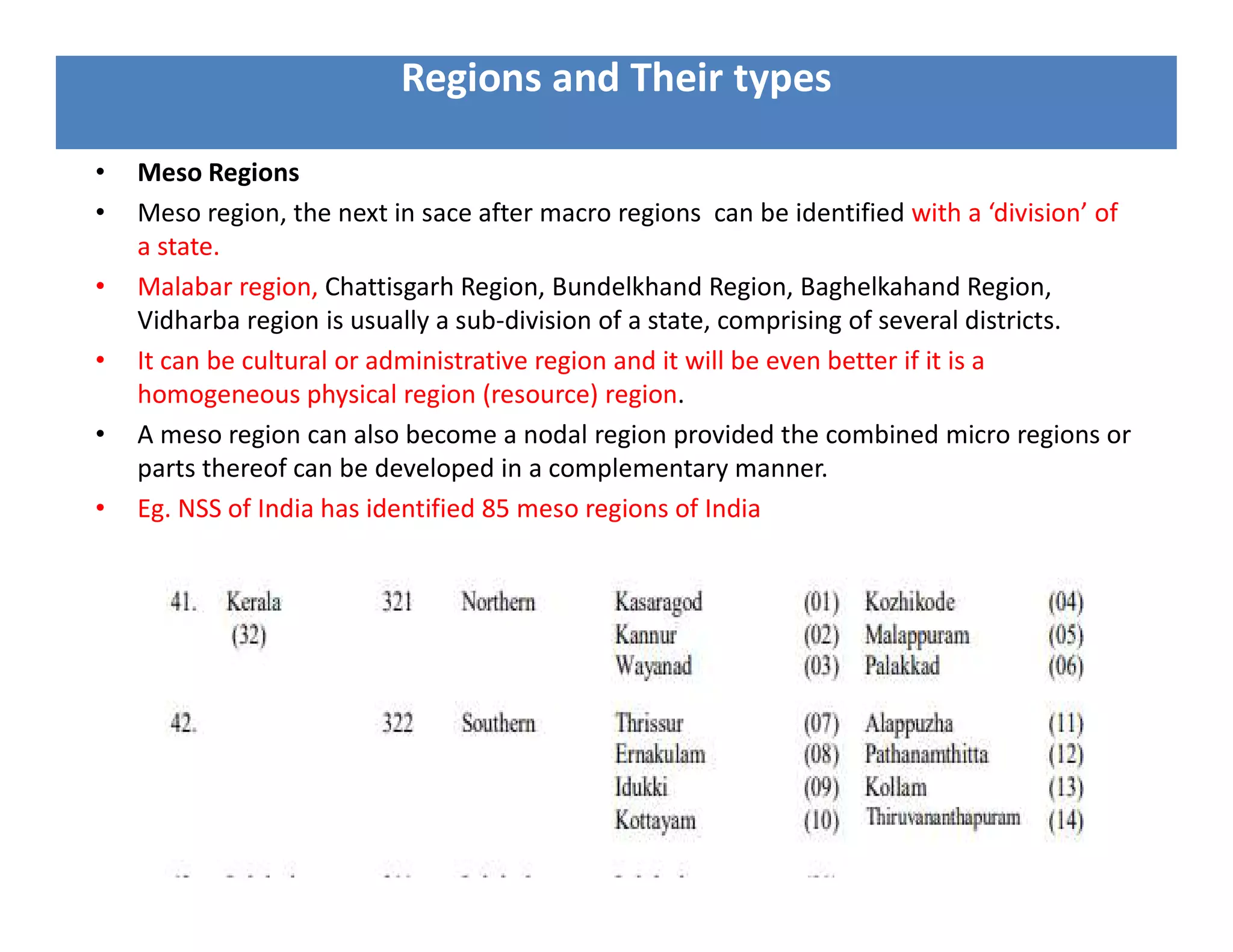• Meso Regions
• Meso region, the next in sace after macro regions can be identified with a ‘division’ of
a state.
• Malabar region, Chattisgarh Region, Bundelkhand Region, Baghelkahand Region,
Vidharba region is usually a sub-division of a state, comprising of several districts.
• It can be cultural or administrative region and it will be even better if it is a
homogeneous physical region (resource) region.
• A meso region can also become a nodal region provided the combined micro regions or
parts thereof can be developed in a complementary manner.
• Eg. NSS of India has identified 85 meso regions of India
Regions and Their types
 