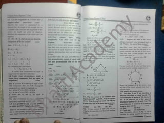 < 
' 1
'AM
u * 4 a *
*
***
* t
*
*+
* a
*“* %
AM1M*
mrur %
*9**+
*m
4 *
$
*
*A 0
V
**4 r
*4
*k
1 M* y
*«W+
4 M
r+
/' M
'+
' ** & ' l/ ' <
* M s* > •
^
**ft 9
+fitt
* 4 « Vfr/* y.> w>/ A tArt'
m
*vv/ tml v/ V jM&f m*v <w
|
mmC
^ MMM*
*v 4**r ft i*
SE
** Jr**#-**
//A
-fc/M
P- /,
%*&
Hence'A + ftp t* a^ »vt
The *n0e ft a- <j
111 H<w» < wM
*#
44V«** v*******
*****
*" vW V V2
^
rtr *4 Sf
^SfAf 40f t V
*«MV V*>«r
-s*
«fefefe the vil*; yvveMfM 4
f -fl 04901(
SpnniMi r £
* f
'
> A
fc* '*
4* i*v
^ V 2
.M.
/
**#
repreywif wttr
Cafe Ufa*fc
nwm* (4
'
1fc<v« r4 /
*** ::4HK
Aooi.K fw*y vttj<
*
 tarvt tmeqtral magmrtMfe
fhea their MM eao never be zero »heo * •
fwo /ettor* of equal magnitude are aetm*1
tppfrtite drrect*r*» then their wm wifi he equa
to zero
2.12. Show that the *om and difference t
1
*
r Mrt
W A A 1
1 *
iTthey AIK. When mare
cnmhrned .n wh a way Thai die head of Last
vector oomcides with the tad of fint vector
Then they form a dosed polygon and cheir
vector on is zero i.e
Form Fig
p
*w> wc«r» we
were to he o
eqoaf to a vect
H * B 1 # fc a resultant
the
fee* A * ft
A » *
ft
sen Motor A and B of
120° then their resultant
mitude as A and B. This
A_+ B +C#D = AE
AE = -E
A + B + C + D =-E
A + B + C + D + E =0
For any closed path if initial and final points
are same then the resultant is equal to zero
'B* * j)
A
Ay l two perpendicular vectors of equal length*
are aho perpendicular and of the sarw
length.
A, i > Av j= - B, i - By j
ft comparing the coefficients
A, =-ft, and Ay = -By
It means that components are equal in
magnitude hut opposite in direction.
2.H. l nder what circumstances would a
vector have component that are equal in
magnitude?
I1IO202A
A ns.
Form Fig.
(OQ)
2
= (OP)2
+ <PQ,2
As R = A = B =F
OQ = yl(OP )
2
* (PQ)
:
F =A/F2
+ F2
+ 2F:Cos6
F
2
= 2F2
+ 2F2
COS0
-F = 2F2
Cose
Cos0 = -
11102022
OQ = JT7F- M
IA + Bl =JA~ + B2
( I )
(OR ,’
= (OP)2
+ ( PR)2
OR =V'OP)
'
+ (PR)2
OR =VAT+ B
IA - Bl = VAJ+ B2
IA + Bl* IA Bl
Ans. If a vector A is making an angle of 45°
with horizontal then its both rectangular
components arc equal in magnitude i.e.
A, = ACos 45° = A ( .707) = 0.707A
Av = A Sin 45° = A ( 707)
=0.707A
It means that A, and A . are equal in
magnitude
I he other orientations for which components
have same magnitude are 115*.225°.115*
2.9. Is it possible to add a vector quantity
Hence, the resultant of all the vectors along
the side of the closed polygon from head to
tail rule is zero.
F2 1
2F2 2 2.16.Identify the correct answer.
( i ) Two ships  ami 1 are travelling in
different directions at equal speeds. The
actual direction of motion of  is due north
observer on y, the apparent
I
or 0 =Cosl(-
^) = 120°
2.14.The two vectors to lie combined have
magnitudes 60N and 35N. Pick the correct
answer from those given below and tell
"In
is it the only one
0) IIHIN
Ar»s4
acting in the same direction then tht u r
‘'"han
will in*
(2)
hut to an
direction of motion of X is north Fast.The
actual direction of motion of V as observed
from the shore will be:
1, 1 S + ft ) ( A ft ) A A A ft 4 ft.A ft ft
of the three that is correct.
nnmux
A' A ft* ft A ft
tit scalar quantity? Explain. r Il 102010
( iili 20N
( A 4 B).(A -It ) * A1
- 11^ fil) 70N
II two vectors ol 60N and 15N arc
.iiM *11 ( It1 West
(A) Fast
V A It
Aox.It »s not possible to a/k. v« tor quam > y (|
» South west
(( *
) North east
Ans. The relative velocity of ship *x’ can be
of velocity of
>n(r> A sc alar quantity be< ause t. quantities » »l Ok
Form diagram
.<rne nature < an he arkled mu/ frr»e '»ther
obtained by adding negative
Id ) 15 95N
37
 