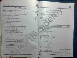 L'
|
Unique Notes Physics 1 Year
Unique Notes Physics 1" Year
Solved Examples Step (ill)
The magnitude of y component Fy of the resultant’
fora,
Fy = F|y +F2y
Fy = 5 N + 17.32 N = 22.32 N
Example 1: The positions of two aeroplanes at any instant are
( 2.3, 4) and B<5, 6.7) from an origin O in kin as shown in P ig. 2.8.
(i) What are their position vectors?
(ii) Calculate the distance between the two aeroplanes.
Solution: (i) A position vector r is given by
A A A
r = ai + bj + ck
Thus position vector of first aeroplane A is
OA = 2 i + 3 j+ 4 k
And position vector of the second aeroplane B is
OB = 5i + 6 j+ 7 k
By head and tail rule
OA +AB = OB
Therefore, the distance between two aeroplanes is given by
AB =OB -OA =(5i + 6 j+ 7 k )-(2i + 3 j+ 4k )
= (3i + 3 j+ 3k )
Magnitude of vector AB is the distance between the position of two aeroplanes which is then:
AB = yj( 3km )
2
+(3km)
2
+(3km)2
=5.2km
represented by two points
11102037
Step (iv)
The magnitude F of the resultant foj
F = JFX + Fy2
= /(18
^66 22.32 NT =29 N
-fnakes an angle (
Step (v)
If the resultant force F the x-axis then
0= tan
'
=t
1.19i
=t;
Example 3: Fi
A
their resultant is
Solution: Let 0 be the angle between two forces F| and F2, where Fj is along x-axis. Then x-
component of their resultant will be:
Rx =Fi cosO0
+ F2 COS 0
;le between two forces of equal magnitude when the magnitude of
to the magnitude of either of these forces. 11102039
Rx = Fj + F2 COS 0
Any y-component of their resultant is:
Ry = F| sin 0° + F2 sin 0
Ry = F2 sin 0
R2
=R? + Ry
Example 2: Two forces of magnitude 10 N and 20 N act on a body in directions making
angles 30° and 60° respectively with x-axis.Find the resultant force. 11102038
Solution:
The resultant R is given by
R = Fj = F2 = F
F2
= (F + F cos 0)2
+ (F sin 0)2
0 = 2 F2
cos 0 + F2
(cos2
0 + sin2
0)
0 = 2 F2
cos 0 + F2
2F2
Cos 0 =-F2
As
Hence
.
Step (i) x-components
The x-component of the first force = Flx = Fj cos 30°
= 10 Nx 0.866 =8.66 N
The x-component of second force = F2x = F2 cos 60°
= 20 x 0.5 = 10 N
Or
L Or
-F2
:
i
Cos 0 = 2p* = 2
1
=-0.5
y-components
The y-component of the first force = F) y = Fj sin 30°
= 10 N x 0.5 = 5N
The y-component of second force = E = F2 sin60
=20N x 0.866 - 17.32 N
Cos 0 ='
2 “
1
Or cos 0 =-0.5
0 = cos"
'(-0.5) = 120°
Or
A force F = 2i + 3j «
*,
-»> P»"' ‘
T
Fxanipie 4:
Step (ii)
The magnitude of x component Fx ol tin resuliant force F
 
