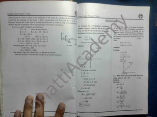 I
Unique Notes Physics T Year
gUnique Notes Physics P
1
Year
centre of gravity which is taken as the mid-point of the board, R| and R2 are the taction fa,
exerted by the pedestals on the board. A little consideration will show that R, is in the
direction, because the board must be actually pressed down in order to keep it in equilibriu^
shall see that this assumption will be automatically corrected by calculations. ^
Let us now apply conditions of equilibrium
(No x-directed forces)
R, + R2 - 300 - 200 = 0
Numerical!
?
2.1. Suppose in a rectangular coordinate
system, a vector A has its tail at the point
P(-2, -3) and its tip at Q (3,9). Detj
the distance between these two points
2.2.% certain c<
as the origin ol
system. If an insect Is crawling on an
adjacent wall at a point having co-ordinates
(2,1). Where the units are in metres, what is
the distance of the insect from the corner of
the room?
Data:
ler of a room is selected
rectangular coordinate
LFx = 0
!
Fy =0
Ri + Ri = 500 N
ine
J x «
.
(1)
r
1 0 m
«— 4«-
lT =0 (Pivot at point D)
- R, x AD - 300 N x DB - 200 N x DC = 0
P (-2, 3)
Q (3, 9r
Data:
3.0 m
IlI02047
1.0 mX
- Ri x 1m - 300 N x 3 m- 200 N x 1m = 0
R, =- 1100 N = - 1.1 kN
Substituting the value of K inEq. (i). we have
- 1100 + R2 = 500
R2 = 1600 N = 1.6 kN
The negative sign of R( shows that it is directed downward.
Distance between Point = P = (2,1)
Origin = O = (0.0)
200 N
300N
1
2.20
(b)
Solution:
Solution:
Formula:
Q
r = ai + bj
r = 2i +J
Thus the result has corrected the mistake of our initial assumption.
V(2) + (D
r =
r = 2.2m|
P(-2,-3)
Fromhead to tail rule.
/0(0,0)
n + A = r 2
2.3. What is the unit vector in the direction
A =r2 - ri
of the vector A = 4i + 3J? 11102048
= (3, 9)- (-2,- 3)
Solution:
= 3i +9j- (-2i- 3 j ) Formula:
A = 4i + 3j
= 3i +9j +2i +3 j
A ^
A =
IAI
5i +12 j
4i + 3J
Magnitude of A A -N/(4r + or
A = -J(5 )2
+(12)2
t>"
. 4i + 3J
A _
^fl^+ 9
= ,/25 +144
4i + 3J
A =
. 4i + 3i 4: 3;
= Vl69
13 units
=
i
 