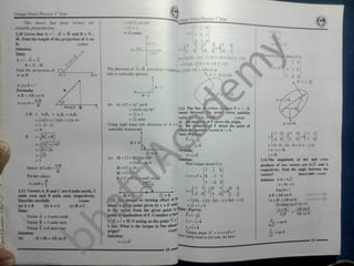 Unique Notes Physics 1 Year
mioue Notes Physics 1*
Year
= (4)(3) sin 90°
= 12 x1
= 12 units
This shows that these vectors are
mutually perpendicular.
2.10 Given that A = i - 2J + 3k and B = 3i -
4k. Find the length of the projection of A on
11102055
i j k
7 3 1
x =
N
1 5
3
A = 4
B. 1
-l 7
5 -2
1
+ fc
7 3
-3 1
3
Solution:
Data:
A = i - 2i + 3i
B = 3i - 4k
Find the projection of
A on B
t = i
-3 5
x =i [(15) -_(!)] - J [35—(—3)] + k [(7) -(-9)]
=1(14) -1(35 + 3) + fc (7 + 9)
E 1
C=8
n> about O' is:
*
« y i k
I
The direction of AxB according to rightharx =(l4i-38J + 16k) N m
rule is vertically upward.
-1 -1 0
F - -3i+j+5k
(2.-1) (6.4) 1 -2 0
N
A cos 0 = ?
Formula:
A. B = AB cos 0
A = 4
A W
B = 3
A.B 0
A cos 0 = ~
^ (b) IA x Cl = AC sin 0
= (4)(8) sin 90°
= 32 x 1
= 32 units ,
a)
Using right hand rule direction of A x C
^
vertically downward.
*
Acos0 B 1.13. The line of action of force F = I - 2
masses through ( he point whose position
is<4-hk).>ind
e moment of F above the origin,
e moment of F about the point
vhich the position vector is i + k.
-)
A.B = AxBx + AyBy + AZB/
= (l)(3) + (-2)(0) + (3)(-4)
= 3 - 0 - 1 2
/ector 11102058
= -9
0 J -1 -1
= fa+ B*
= x/9 + 16
= y[25
+ k
B
1 -2
F= i -2j
A A
r = - j + k
Formula:
A = 4
=i (0 - 0) - J(0 - 0) + k (2 - (-l )
|
=0 -0 + 3k
t =3k
*
C = 8
(c) IB x Cl = BC sin 180°
= (3)(8) sin 0
IB x Cl = 24 x 0
IB x Cl = 0
B x C will be a null vector.
x =rxF
Solution: 2.14.The magnitude of dot and cross
6-s/3 and 6
=5
Thus torque about O is: products of two vectors are
respectively. Find the angle between the
vectors?
Solution: A. B = 6A/3
|A x B| =6
Find 0 =?
A.B
Hence ACos0 = j k
i
B
( Board 2009) 11102050
Put the values x = r x F = 0 -1 1
1 -2 0
-9
180°
A cos0 = y
4
o M 1
-2 0
f 0 1 L
°
0
+
ki
- 1
2.11.Vectors A, B and C are 4 units north, 3
units west and 8 units east, respectively.
11102056
(c) B x C
- J
T = |
»
<r
1 ( I )
- 2 A.B =AB cos 0
I A x Bl =AB sin 0
Dividing eq.(2) by ( I )
I A x B I
A.B
"
AB cos 0
C = 8
B = 3 _ .
2.12. The torque or turning effect of t
°r
= i [(0>- (-2)] - j(0 — 1 ) + fc(() - (- 1 )]
about a given point given by r x F = 2i + j + k
is the vector from the given point to ©ata: (Part b)
point of application of F. Consider a foftl F= j - 2]
= -3i + i + 5k N acting on the point 7i + •
r, =- j + £
k (m). What is the torque in Nm about 1
11102051
1
(2)
Describe carefully
(a) A x B (b) A x C
Data:
- AB sin 0
Vector A = 4 units north
— = tan 0
Vector B = 3 units west
Vector C =8 units east j r2 = i + k
3orque about O'
= x = r x F = ?
Mow
i I
origin?
Solution:
-7= = tan 0
Solution:
*-
using head to tail rule, we have
(a) 1A x Bl = AB sin 0
} 49
x =rxF
48
 
