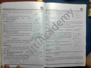 Unique Notes Physics 1 Year
The direction of a vector in space is requires by three angles
which are formed by representative lines with x, y and z-axis
,respectively.
The point P of vector A is thus denoted by three coordinates (a.b,c).
L Q3. Explain the addition of vectors. OR 11102003
How art* vectors added?
is reversed.
A ns.Addition of Vectors: When ‘n’ represents a tity’ dimension, then the product nA will correspond
SIC;
physical tity intensions of the resultant vector will be the same as product of
“ If A and B are two vectors acting in different directions then to a new
dimensions of two qu
When veloi
having the dimensi
Q6. Define the
(i) Position
Ans. Position Vector:
A position vector is a vector which represents the position
®of a point with respect to the origin. It is denoted by r. It is
represented by a straight line which starts from the origin and
terminates at the point P (a,b). The projections of the position
vector r on the x and y-axis are the coordinates a and b and they
rectangular components of the vector r. i.e.,
r =ai + bJ
The distance between origin O and point P (a,b) is given by:
r =
^I7bI
In three dimensional space, the position vector ot a point
jltiplied. For example:
ss the product is a new vector quantity called momentum
>ns as that the product of dimensions of mass and velocity.
ollowing
:s, are
then sum will be obtained by drawing their representative lines in such
a way that the tail of B should coincide w ith the head of vector A. Now
join the tail of A to the head of B. It will represent the vector sum A+B
m magnitude and direction. This method of vector addition is called
head to tail rule of vector addition".
This rule of vector addition can be extended to find the
sum o! any number of vectors. Also the sum of B + A is shown
by dotted lines, i.e.
ipliei
1
llKUMMi
l (ii) Null Vector (iii) Equal Vector (iv) Unit Vector
L are
A + B = B + A x
o
It means that the vector addition is commutative i.e.,
when vectors are added the result is the same for any order of
%
addition.
Resultant Vector:
* 2
P(a.b.c)
0 y
P (a,b,c) is
; The resultant of a number of similar vectors is a single
r = ai + bJ + ck
vector which has the same effect as all the original vectors 1 2 *
* 2
and its magnitude is r = va" + b~
+ c~
taken together.
* Null Vector
It is a vector of zero magnitude and arbitral direction. For example, the sum of a vector and
04. What is meant by Vector Subtraction? 11102004
* its negative vector is a null vector i.e.
Ans. Vector Subtraction:
* A + (-A) =0
The subtraction n
| a vector is equivalent to the addition
Equal Vectors:
Two vectors A and B am said to be equal if they have the
It means that parallel vectors of the same magnitude
of the same vector with its direction reversed In order to magnitude and direction.
same
t subtract B from A reverse th* direction oi U and add it to A. regardless of the position of their initial points
At i.e.. are equal to each other
A - B = A + (-B)
I
 