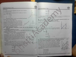 Unique Notes Physics 1' Year
Unique Notes Physics 1"Year
tfl
.
Unit Vector:
I
^ 1
It is a vector whose magnitude is one and is used to represent OM
Cos0 =
the direction of a vector. OP
A unit vector in the direction of A is written as A which is
COS0 =AL
read as “ A hat” . Hence, A
A = AA A Cos0 = A*
From equations (1 ) and (2) if We
rectangular components. Vectoraforncof
Ax
^
Cos0i and AvWf
Q8. How will you Find th
Ans. Determination of a
If Ax and A4are P
then by Pythagorean theore
O P
~
>
=O t f + M
A2
=
t-(2)
A = —
I »w the vi
ttion (1) and (2) are written as:
A and angle 0 we can determine its two
or
A x
The direction along x, y and z axis are generally represented
A A A
by unit vectors i.jand k respectively.
The use of unit vector is not restricted to
Cartesian coordinate system only but unit vector may
he defined to any direction. Two frequently used unit
vectors are the vector r which represents the direction
of vector r and n represents the direction of outward
normal drawn on a specified flat surface.
Define Rectangular Components of Vector. How are they determined? Find their
expression.
Ans. Rectangular Components of a Vector:
Such components of a vector which are at right angle to each other are called rectangular
components of their resultant vector.
A component of a vector is its effective value in a given direction.
Consider a vector A is represented by a line
SinBj
nt vector if the rectangular components are given? HIOIOOH
»y rectangular Components:
igular components of a vector A
yeci
r A eci
From this.equation if we know two rectangular components
of vector then magnitude of the resultant vector can be
determined. Also
~ (3)
Q7- 11102007
MP
OM
Y
OP making an angle 0 with x-axis. If we draw projections
from point P on x-axis and on y-axis, then it will meet the x-
% /. . a' point M and .-ax: at point N As OM is along x-axis
named a A , and ON is along y-axis named as A,. Also ON
and MP are equal in magnitude and direction. So MP is also
N
From this equation we can find the direction of resultant vector by putting values of A,and A,,
Q9. Describe the method of addition of vectors by Rectangular Components.
(Board 2010)
11111200*
A,
named as A,,
Ans. Vector Addition by Rectangular Components:
If A and B are two vectors which are represented by two directed
lines OM and ON as shown in figure. The vector B is added to
vector A by head to tail rule of vector addition. Then the resultant
vector R = A + B is given in direction and magnitude, by line OI .
In the figure. A*
, B, and R* are the x-components of vectors
A. B and R and their magnitudes are given by lines OQ.MS and OR
respectively, i.e.,
OMP r. a right angled triangle in which by head to tail
rule A is the resultant vector of A, and Ay So A, and A are
components of A Because these components are at right
angle to each other are called rectangular components of A
O
In right angle tri«
.r , )c O.VI
MP
Sir.B
OP
Av
Sir.fi - -U OR = OQ+ QR
OR =OQ+ MS
R* = A, + B*
R* = RJ = (Ax + Bx) i
A
23
 