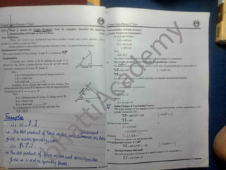 u.uUif qu/ihtii
t tnt/,
*W;ff
^ A H = ABOAB
BA* HA
.CtAh
placed between (henn
uec» * te a <Vrt 6)
['t
- AkCotM
f . Thu*
/ f d j t f t t A and B in writte
A.B = B.A
I *pi ifl .)
’ I
'f * '
The order of mu prodoct ii commutative.
n( t/ rT A to B making an angle 0 an
vt The
^
ca
^
ar pr<
TheSector prodi
~
Xl?=ABCos9Q
2. perpendicular vectors:
perpendicular from 0 on OP which r
0 A vectors A Sc B who are perpendicular to each other is:
:wi
O Bcc/
^e p
M /nof vectr/r B along A ,
(v Cos9<r=0)
Thi
A B Af Projection of vector H along vector A )
AH * A(BCa00) irs i, j and k since they are mutually perpendicular therefore
(1)
A B ABCosO
Similarly, if wc change the order of two vectors. The
perpendicular from point P is drawn on OQ lor representation
O
. !° =lxlx0 =0
of projection of A ah>ng vector B
Thus;
Similarly.
Hence
B A = B( Projection of vector A along vector B )
BA = KACMD
B.A = BACosB
_
By comparing eq. ( I ) & ( 2) we conclude that
IA.B
^BA
0
o A A A A A
i.j = j.k =Jd =0
Scalar Product of Two Parallel N ectors: . ,
The scalar product of two parallel vectors is equal to the product of their magnitudes i.e. for
parallel vectors (0 =0°).
ivB^ABCosO0
= AB
~
X
^= AB
In Case of unit vectors
(2)
*

[vCosO°= l]
U4 A A
i.i = ixiCosO0
V* (M pwdud Fmot
a 4COIM(
juo/rttTtu
O'j P= ?~)
U
^^ftedud- J JU
^
a, •
'
= IxiCosO
0
=1x1x1= I
A A A A A A
i.i = j.j =kvK = l
When two vectors one anti parallel then
•or mitipanilld vectors 0 = 1K0°
AIK’osI HO*1
All
The Dot Product with Itidf:
The sell dot product o! a vector A IM
"
^.7? ; AA ( os0 A
/ •e
‘
Similarly
!vCosl80°
4.
•ijual U> square of its magnitude i.e.
27
I
*
20
 