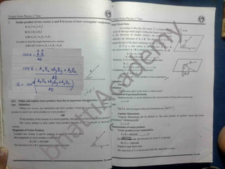 lVLf Q#
_
m
Unique Notes Physics I Yeat
Unique Notes Physics 1“ Year
Scalar product of two vectors A and B in terms of their rectangular components
A=A,i+Afj+A,k
B=B,i+B, j+BJk
A.B=A,B.+A > BJ+A,B,
In order to find the angle between two vectors
A.B=AB CosB^A.B.+A.Bj+A
^,
-> -9
~~
C&ixSL - A - B_
5
Right Hand Rule:
According to this rule, the vector A is rotated
vector B through small angle. Curling the fingers
in the direction of smaller rotation, the exi
iiA x 8
M
it hana
^
indicates the direction of A x B. The direeti
perpendicular to the plane containing vectfc A
If n is a unit vector in th
the vector product A x B is com
tion
AxB= IAXB
A x B =AB sini d)
A6 Similarly, if we chi then
ie o]
N
Bx A = IBxA!(-nj
B x A = BA sin0 f-n
Comparing (1) andj(2) it is con
*
0
(2) O
A
that
B x A
-h
r product is non-commutative.
v
a = )
r:
AB “ The turning effect of the body is called torque "
Mathematical Expression/Formula:
Mathematically, it can be defined as the vector product of force and moment arm.
T =rxF
The S.I. unit of torque is Nm and dimensions are ML T
J.
Angular Momentum:
“ Angular Momentum can be defined as '‘the cross product of pos.uon vector and linear
^
nomentum." Mathematically
product Describe its important characteristics.
^ 11102012 T.
< )2 Define and explain vector
An*. Definition:
When two vectors are multiplied and their product results in a ve
product n uiui to he vector product or cross product.”
It tr»e product of two vectors u a vector quantity, the product is known a sector product.
The vector product i also called cross product because a x" is placed in between
i
Jnlt:
tity then tli
*
ctor
i S L = rxP
f characteristics of vector product:
^ Vector product is not commutative.
K I vectors
Magnitude of Vector Product:
Consider two vector* A and B, make y an angle 0 with ach other
then magnitude of vector product is defined atf
IA x B I * AB Sir.fi
lr»e direction of A x B is determined right h *nd rule.
.(i)
A x B =ABSinQn
Xj
By rule, the direction on vectot n is upward.
Bx A =-ABSin0n
Negative sign shows ihai
The direction of n is downwarii while the magnitude is same
29
—
28
-
 