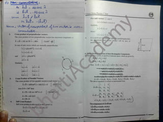 7 {
' ) Nor-Cfirr
*n*Xfi&»C i
'
As AXB - AB5h<a O
«4- * -A& 2
A KV^
<H "
ixB*
T
, Unique Notes Physics I " Year
For unit vectors T.j and k
ixi =ixiSinO=)xlxO=0
-&J0 .
Uonce j Vect&C 0
^CAos
*p0(iM6f
^Iwo 
J<
^cko
li
GrrnrYOjJzoJti
^ .
Similarly,
nw
 - jxj= kxk =0
Hence
V ^ A A A
^
ixi = jxj=kxk
^
2. ( TOSS product of perpendicular vectors:
The cross product of two perpendicular vectors has maximum magnitude i.e
[v Sin90° =jl
In case of unit vector which are mutually perpendicular,
ix j=ijSin90°k = Ixlxlk
A A A A
ixj = lxk = k
jxi =-jiSin90°k
A A A
jxi =-k
5. If A and B are t'
the magnitude
parallelogram.
SIi f a parallelogram then
act will be area of
*
A
tor pi t
A x B = AB sin 90 n = ABn
B
Bsin 0
!
0
»
A
ector Product in terms of their Rectangular Components:
If consider two vectors A and B in Cartesian space, which are given by:
A=Axi + Ayj + Azk
Bt=Bxi + Byj+ Bzk
Then AxB = (Axi + Aj + A2fc) x ( Bxi+ Bv j+ Bzk)
AxDxixi i AxDyi)dj AkBjvk,
*
= AyR Jvi * A} B jvl * A ,Bjvk +
— *1 n f 11 A
.P H i yp ^
A x B
-AxBvH0 I A B;( J ) i AyBd k) i AyB,i i A,BJ i AjBd R
A x B = i(AyBz - ByAz) - j(AxBz - BXAZ) + k(AxBy - BxAy)
The above equation is written in determinant form:
6. V
and
Similarly,
jxi =-k
ft ft A
k x j =— i
A * *
ixk =-j
Cross Product of Parallel Vectors:
The cross product of two parallel vectors is null vector i.e.
AxB = ABSin0°n = AB(0)n =0
Also If 0 = 180° then
AxB = AB sin 180°/? =0
ix j = k
Aft ft
jxk = i
i
kxi = j
3.
° =o] j k
SinO I
Ax B = Ax Ay Az
Bx By Bz
, Ay A2
J A, A,
By B,
‘
B, B,
=/( AyB.- AlBy )- j( A,B.- A,.Bx) +«ArDy ~ AyB< >
ri
[vSinl80° =0]
1
i
A, A,
*
AxB = i
A x B = AB (0) n
A x B =0
Self Cross Product:
Self cross product is also equal to null vector i.e.
Ax A = A A Sin0°n = AA (0) =0
AxA =0
3^ 4. v
1
component.
1
* of AxB-
A A
^
. A .B.I
Thu
( A v H I - ( A I L
( A x B )y
( A x B h
( AAB,
( AnBy -AjBJ
*
30
/
 