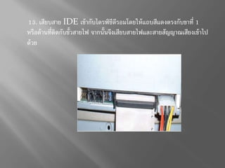 13. เสียบสำย IDE เข้ำกับไดรฟ์ซีดีรอมโดยให้แถบสีแดงตรงกับขำที่ 1
หรือด้ำนที่ติดกับขั้วสำยไฟ จำกนั้นจึงเสียบสำยไฟและสำยสัญญำณเสียงเข้ำไป
ด้วย
 