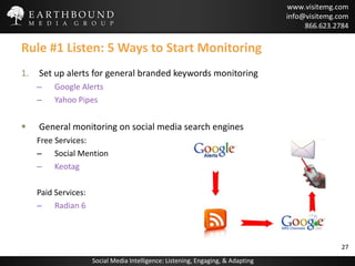Rule #1 Listen: 5 Ways to Start Monitoring Set up alerts for general branded keywords monitoring Google Alerts  Yahoo Pipes General monitoring on social media search engines Free Services: Social Mention Keotag Paid Services: Radian 6 