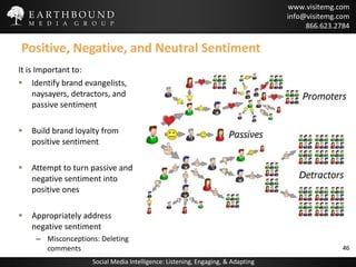 Positive, Negative, and Neutral Sentiment It is Important to: Identify brand evangelists, naysayers, detractors, and passive sentiment Build brand loyalty from positive sentiment Attempt to turn passive and negative sentiment into positive ones Appropriately address negative sentiment Misconceptions: Deleting comments 