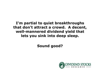 I’m partial to quiet breakthroughs
that don’t attract a crowd. A decent,
well-mannered dividend yield that
lets you sink into deep sleep.
Sound good?
 