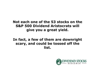 Not each one of the 53 stocks on the
S&P 500 Dividend Aristocrats will
give you a great yield.
In fact, a few of them are downright
scary, and could be tossed off the
list.
 