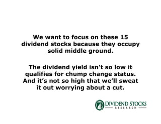 We want to focus on these 15
dividend stocks because they occupy
solid middle ground.
The dividend yield isn’t so low it
qualifies for chump change status.
And it’s not so high that we’ll sweat
it out worrying about a cut.
 