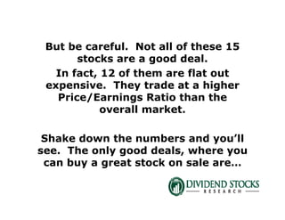 But be careful. Not all of these 15
stocks are a good deal.
In fact, 12 of them are flat out
expensive. They trade at a higher
Price/Earnings Ratio than the
overall market.
Shake down the numbers and you’ll
see. The only good deals, where you
can buy a great stock on sale are…
 