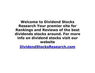 Welcome to Dividend Stocks
Research Your premier site for
Rankings and Reviews of the best
dividends stocks around. For more
info on dividend stocks visit our
website
DividendStocksResearch.com
 