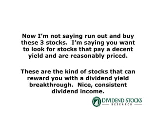 Now I’m not saying run out and buy
these 3 stocks. I’m saying you want
to look for stocks that pay a decent
yield and are reasonably priced.
These are the kind of stocks that can
reward you with a dividend yield
breakthrough. Nice, consistent
dividend income.
 