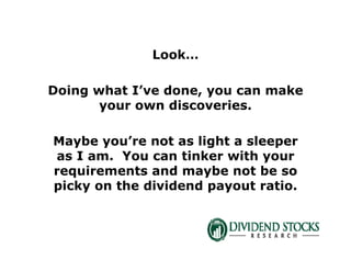 Look…
Doing what I’ve done, you can make
your own discoveries.
Maybe you’re not as light a sleeper
as I am. You can tinker with your
requirements and maybe not be so
picky on the dividend payout ratio.
 