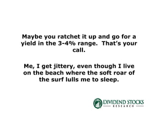 Maybe you ratchet it up and go for a
yield in the 3-4% range. That’s your
call.
Me, I get jittery, even though I live
on the beach where the soft roar of
the surf lulls me to sleep.
 