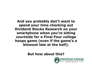 And you probably don’t want to
spend your time checking out
Dividend Stocks Research on your
smartphone when you’re sitting
courtside for a Final Four college
hoops game (even if the game’s a
blowout late at the half).
But how about this?
 