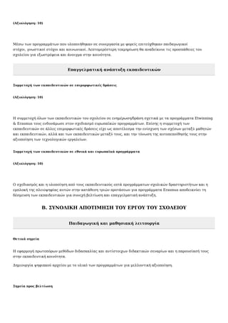 (Αξιολόγηση: 10)
Μέσω των προγραμμάτων που υλοποιήθηκαν σε συνεργασία με φορείς επιτεύχθηκαν παιδαγωγικοί
στόχοι, γνωστικοί στόχοι και κοινωνικοί. Λεπτομερέστερη τεκμηρίωση θα αναδείκνυε τις προσπάθειες του
σχολείου για εξωστρέφεια και άνοιγμα στην κοινότητα.
Επαγγελματική ανάπτυξη εκπαιδευτικών
Συμμετοχή των εκπαιδευτικών σε επιμορφωτικές δράσεις
(Αξιολόγηση: 10)
Η συμμετοχή όλων των εκπαιδευτικών του σχολείου σε ενημέρωση/δράση σχετικά με τα προγράμματα Etwinning
& Erasmus τους ενδυνάμωσε στον σχεδιασμό ευρωπαϊκών προγραμμάτων. Επίσης η συμμετοχή των
εκπαιδευτικών σε άλλες επιμορφωτικές δράσεις είχε ως αποτέλεσμα την ενίσχυση των σχέσων μεταξύ μαθητών
και εκπαιδευτικών, αλλά και των εκπαιδευτικών μεταξύ τους, και την τόνωση της αυτοπεποίθησής τους στην
αξιοποίηση των τεχνολογικών εργαλείων.
Συμμετοχή των εκπαιδευτικών σε εθνικά και ευρωπαϊκά προγράμματα
(Αξιολόγηση: 10)
Ο σχεδιασμός και η υλοποίηση από τους εκπαιδευτικούς επτά προγράμματων σχολικών δραστηριοτήτων και η
εμπλοκή της πλειοψηφίας αυτών στην κατάθεση τριών προτάσεων για προγράμματα Erasmus αποδεικνύει τη
δέσμευση των εκπαιδευτικών για συνεχή βελτίωση και επαγγελματική ανάπτυξη.
Β. ΣΥΝΟΛΙΚΗ ΑΠΟΤΙΜΗΣΗ ΤΟΥ ΕΡΓΟΥ ΤΟΥ ΣΧΟΛΕΙΟΥ
Παιδαγωγική και μαθησιακή λειτουργία
Θετικά σημεία
Η εφαρμογή πρωτοπόρων μεθόδων διδασκαλίας και αντίστοιχων διδακτικών σεναρίων και η παρουσίασή τους
στην εκπαιδευτική κοινότητα.
Δημιουργία ψηφιακού αρχείου με το υλικό των προγραμμάτων για μελλοντική αξιοποίηση.
Σημεία προς βελτίωση
 