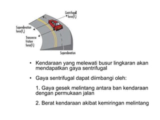 • Kendaraan yang melewati busur lingkaran akan
mendapatkan gaya sentrifugal
• Gaya sentrifugal dapat diimbangi oleh:
1. Gaya gesek melintang antara ban kendaraan
dengan permukaan jalan
2. Berat kendaraan akibat kemiringan melintang
 