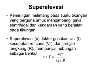 Superelevasi
• Kemiringan melintang pada suatu tikungan
yang berguna untuk mengimbangi gaya
sentrifugal dari kendaraan yang berjalan
pada tikungan.
• Superelevasi (e), faktor gesekan sisi (f),
kecepatan rencana (Vr), dan jari-jari
lengkung (R), mempunyai hubungan
sebagai berikut:
127.R
Vr
f
e
2


 