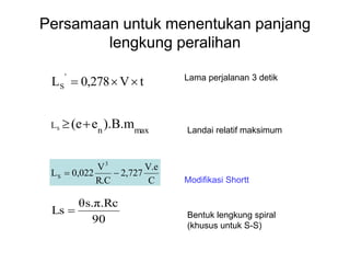 Persamaan untuk menentukan panjang
lengkung peralihan
t
V
0,278
L
'
S 


max
n
L ).B.m
e
(e
S 

C
V.e
2,727
R.C
V
0,022
L
3
S 

90
θs.π.Rc
Ls 
Lama perjalanan 3 detik
Landai relatif maksimum
Modifikasi Shortt
Bentuk lengkung spiral
(khusus untuk S-S)
 