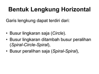 Bentuk Lengkung Horizontal
Garis lengkung dapat terdiri dari:
• Busur lingkaran saja (Circle).
• Busur lingkaran ditambah busur peralihan
(Spiral-Circle-Spiral),
• Busur peralihan saja (Spiral-Spiral),
 