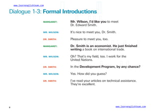www.learnenglishteam.com
Dialogue 1-3: Formalꢀ
Introductionsꢀ
ꢀ
MARGARET: Mr.ꢀ
Wilson,ꢀ
I’dꢀ
likeꢀ
you to meet
Dr. Edward Smith.
MR. WILSON:
DR. SMITH:
MARGARET:
It’s nice to meet you, Dr. Smith.
Pleasure to meet you, too.
Dr.ꢀ
Smithꢀ
isꢀ
anꢀ
economist.ꢀ
Heꢀ
justꢀ
ﬁnishedꢀ
writing a book on international trade.
MR. WILSON: Oh? That’s my ﬁeld, too. I work for the
United Nations.
DR. SMITH:
MR. WILSON:
DR. SMITH:
In theꢀ
Developmentꢀ
Program, byꢀ
anyꢀ
chance?
Yes. How did you guess?
I’ve read your articles on technical assistance.
They’re excellent.
www.learnenglishteam.com
8
 