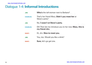www.learnenglishteam.com
Dialogue 1-4: Informalꢀ
Introductions
JIM: Who’s the tall woman next to Barbara?
CHARLES: That’s her friend Mary. Didn’tꢀ
youꢀ
meetꢀ
herꢀ
at
Steve’s party?
JIM: No,ꢀ
Iꢀ
wasn’tꢀ
atꢀ
Steve’sꢀ
party.
CHARLES: Oh! Then let me introduce you to her now. Mary,ꢀ
thisꢀ
isꢀ
myꢀ
friendꢀ
Jim.
MARY:
JIM:
Hi, Jim. Niceꢀ
toꢀ
meetꢀ
you.
You, too. Would you like a drink?
Sure, let’s go get one.
MARY:
www.learnenglishteam.com
10
 