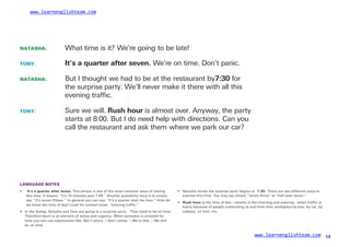 www.learnenglishteam.com
NATASHA: What time is it? We’re going to be late!
TONY: It’sꢀ
aꢀ
quarterꢀ
afterꢀ
seven. We’re on time. Don’t panic.
NATASHA: But I thought we had to be at the restaurant by7:30ꢀ
for
the surprise party. We’ll never make it there with all this
evening trafﬁc.
TONY: Sure we will. Rushꢀ
hour is almost over. Anyway, the party
starts at 8:00. But I do need help with directions. Can you
call the restaurant and ask them where we park our car?
LANGUAGE NOTES
• ꢀ
It’sꢀ
aꢀ
quarterꢀ
afterꢀ
seven. This phrase is one of the most common ways of stating •
•
Natasha thinks the surprise party begins at 7:30.ꢀ
There are two different ways to
express this time. You may say simply “seven thirty” or “half past seven.”
this time. It means: “It’s 15 minutes past 7:00.” Another possibility here is to simply
say: “It’s seven fifteen.” In general you can say: “It’s a quarter past the hour.” How do
we know the time of day? Look for context clues: “evening traffic.”
Rushꢀ
hour is the time of day—usually in the morning and evening—when traffic is
heavy because of people commuting to and from their workplace by bus, by car, by
subway, on foot, etc.
• In the dialog, Natasha and Tony are going to a surprise party . They need to be on time.
Therefore there is an element of stress and urgency. When someone is stressed for
time you can use expressions like: Don’t worry. / Don’t stress. / We’re fine. / We will
be on time.
www.learnenglishteam.com 13
 