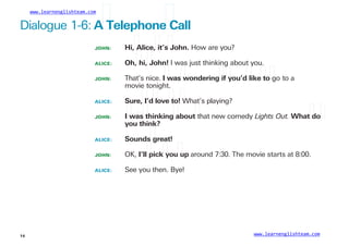 www.learnenglishteam.com
Dialogue 1-6: Aꢀ
Telephoneꢀ
Call
JOHN:
ALICE:
JOHN:
Hi,ꢀ
Alice,ꢀ
it’sꢀ
John. How are you?
Oh,ꢀ
hi,ꢀ
John! I was just thinking about you.
That’s nice. Iꢀ
wasꢀ
wonderingꢀ
ifꢀ
you’dꢀ
likeꢀ
toꢀ
go to a
movie tonight.
ALICE:
JOHN:
Sure,ꢀ
I’dꢀ
loveꢀ
to!ꢀ
What’s playing?
Iꢀ
wasꢀ
thinkingꢀ
aboutꢀ
that new comedy Lights Out. Whatꢀ
doꢀ
youꢀ
think?
ALICE:
JOHN:
ALICE:
Soundsꢀ
great!
OK, I’llꢀ
pickꢀ
youꢀ
up around 7:30. The movie starts at 8:00.
See you then. Bye!
www.learnenglishteam.com
14
 