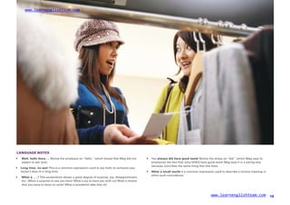 www.learnenglishteam.com
LANGUAGE NOTES
• Well,ꢀ
helloꢀ
thereꢀ
… Notice the emphasis on “hello,” which shows that Meg did not
expect to see Julia.
•
•
Youꢀ
alwaysꢀ
didꢀ
haveꢀ
goodꢀ
taste! Notice the stress on “did,” which Meg uses to
emphasize the fact that Julia DOES have good taste! Meg says it in a joking way
because Julia likes the same thing that she does.
•
•
Longꢀ
time,ꢀ
noꢀ
see! This is a common expression used to say hello to someone you
haven’t seen in a long time. Whatꢀ
aꢀ
smallꢀ
world is a common expression used to describe a chance meeting or
other such coincidence.
Whatꢀ
aꢀ
___!ꢀ
This exclamation shows a great degree of surprise, joy, disappointment,
etc. (What a surprise to see you here! What a joy to have you with us! What a shame
that you have to leave so soon! What a wonderful idea that is!)
www.learnenglishteam.com 19
 