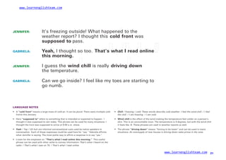 www.learnenglishteam.com
JENNIFER: It’s freezing outside! What happened to the
weather report? I thought this coldꢀ
front was
supposedꢀ
to pass.
GABRIELA:
JENNIFER:
GABRIELA:
Yeah, I thought so too. That’sꢀ
whatꢀ
Iꢀ
readꢀ
onlineꢀ
ꢀ
thisꢀ
morning.
I guess the windꢀ
chill is really drivingꢀ
down
the temperature.
Can we go inside? I feel like my toes are starting to
go numb.
LANGUAGE NOTES
• A “coldꢀ
front” means a large mass of cold air. It can be plural: There were multiple cold
fronts this January.
•
•
C
ꢀhill / freezing / cold: These words describe cold weather. I feel the wind chill. / I feel
the chill. / I am freezing. / I am cold.
• Here “supposedꢀ
to” refers to something that is intended or expected to happen: I
thought it was supposed to rain today. This phrase can be used for many situations: I
thought the train was supposed to arrive at 9:00 a.m. sharp.
Windꢀ
chill is the effect of the wind making the temperature feel colder on a person’s
skin. This is an uncountable noun. The temperature is 4 degrees, but with the wind chill
it feels like -8. These phrases are used in weather reports as well.
•
•
Yeah / Yup / Uh huh are informal conversational cues used by native speakers in
conversation. Each of these responses could be used here for “yes.” Gabriela affirms
what Jennifer is saying. The most polite way to affirm a response is to say “yes.”
• The phrase “drivingꢀ
down” means “forcing to be lower” and can be used in many
situations. An oversupply of new houses is driving down sales prices in the area.
Listen for the emphasis on “That’sꢀ
whatꢀ
Iꢀ
readꢀ
onlineꢀ
thisꢀ
morning.” This useful
phrase can be used with other verbs to convey information: That’s what I heard on the
radio. / That’s what I saw on TV. / That’s what I read online.
www.learnenglishteam.com 21
 