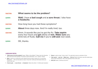 www.learnenglishteam.com
DOCTOR: Whatꢀ
seemsꢀ
toꢀ
beꢀ
theꢀ
problem?
CATHY: Well, I have aꢀ
badꢀ
cough and aꢀ
soreꢀ
throat. I also have
aꢀ
headache.
DOCTOR:
CATHY:
How long have you had these symptoms?
About three days now. And I’m really tired, too.
DOCTOR: Hmm. It sounds like you’ve got the ﬂu. Takeꢀ
aspirin
every four hours and get plenty of rest. Makeꢀ
sure you
drink lots of ﬂuids. Callꢀ
me if you’re stillꢀ
sick next week.
CATHY: OK, thanks.
LANGUAGE NOTES
• ꢀ
Whatꢀ
seemsꢀ
toꢀ
beꢀ
theꢀ
problem? means “What is the problem?” Notice that the intonation
falls at the end of the question. The doctor wants information, not a “yes/no” answer.
•
•
About is used to mean “more or less.” It’s used here to give an estimate of time.
Takeꢀ
aspirinꢀ
…ꢀ
getꢀ
restꢀ
…ꢀ
Makeꢀ
sureꢀ
…ꢀ
Callꢀ
me:ꢀ
Notice the doctor uses the simple tense
• Well is used as an introductory word. Notice how the vowel is drawn out, to sound like
“Weeeeeell …” This can be used as a way to “buy time” while you think about what you
want to say next.
here to give instructions. This is the imperative form of the verb.
• Stillꢀ
sick means “continue to be sick.”
• Aꢀ
badꢀ
coughꢀ
…ꢀ
ꢀ
aꢀ
soreꢀ
throatꢀ
…ꢀ
aꢀ
headache: Notice the article “a” before each symptom.
www.learnenglishteam.com 27
 