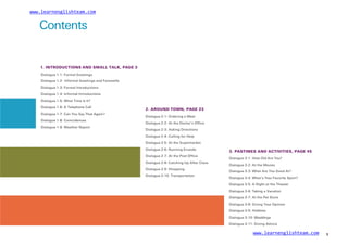 www.learnenglishteam.com
Contents
1. INTRODUCTIONS AND SMALL TALK, PAGE 3
Dialogue 1-1: Formal Greetings
Dialogue 1-2: Informal Greetings and Farewells
Dialogue 1-3: Formal Introductions
Dialogue 1-4: Informal Introductions
Dialogue 1-5: What Time Is It?
Dialogue 1-6: A Telephone Call
2. AROUND TOWN, PAGE 23
Dialogue 2-1: Ordering a Meal
Dialogue 2-2: At the Doctor’s Office
Dialogue 2-3: Asking Directions
Dialogue 2-4: Calling for Help
Dialogue 2-5: At the Supermarket
Dialogue 2-6: Running Errands
Dialogue 2-7: At the Post Office
Dialogue 2-8: Catching Up After Class
Dialogue 2-9: Shopping
Dialogue 1-7: Can You Say That Again?
Dialogue 1-8: Coincidences
Dialogue 1-9: Weather Report
3. PASTIMES AND ACTIVITIES, PAGE 45
Dialogue 3-1: How Old Are You?
Dialogue 3-2: At the Movies
Dialogue 3-3: What Are You Good At?
Dialogue 3-4: What’s Your Favorite Sport?
Dialogue 3-5: A Night at the Theater
Dialogue 3-6: Taking a Vacation
Dialogue 3-7: At the Pet Store
Dialogue 2-10: Transportation
Dialogue 3-8: Giving Your Opinion
Dialogue 3-9: Hobbies
Dialogue 3-10: Weddings
Dialogue 3-11: Giving Advice
www.learnenglishteam.com 1
 