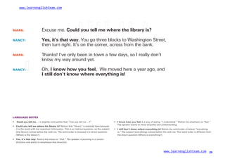 www.learnenglishteam.com
MARK: Excuse me. Couldꢀ
youꢀ
tellꢀ
meꢀ
whereꢀ
theꢀ
libraryꢀ
is?
NANCY: Yes,ꢀ
it’sꢀ
thatꢀ
way. You go three blocks to Washington Street,
then turn right. It’s on the corner, across from the bank.
MARK: Thanks! I’ve only been in town a few days, so I really don’t
know my way around yet.
NANCY:ꢀ
ꢀ ꢀ
Oh,ꢀ
Iꢀ
knowꢀ
howꢀ
youꢀ
feel. We moved here a year ago, and
Iꢀ
stillꢀ
don’tꢀ
knowꢀ
whereꢀ
everythingꢀ
is!
LANGUAGE NOTES
•
•
ꢀ
Couldꢀ
youꢀ
tellꢀ
me … is slightly more polite than “Can you tell me …?” •
•
Iꢀ
knowꢀ
howꢀ
youꢀ
feelꢀ
is a way of saying “I understand.” Notice the emphasis on “feel.”
The speaker wants to show empathy and understanding.
Couldꢀ
youꢀ
tellꢀ
meꢀ
whereꢀ
theꢀ
libraryꢀ
is? Notice that “library” is stressed here because
it is the word with the important information. This is an indirect question, so the subject
(the library) comes before the verb (is). The word order is reversed in a direct question
(Where is the library?).
Iꢀ
stillꢀ
don’tꢀ
knowꢀ
whereꢀ
everythingꢀ
is! Notice the word order of where “everything
is.” The subject (everything) comes before the verb (is). This word order is different from
the direct question (Where is everything?).
• Yes,ꢀ
it’sꢀ
thatꢀ
way. Notice the stress on “that.” The speaker is pointing in a certain
direction and wants to emphasize that direction.
www.learnenglishteam.com 29
 