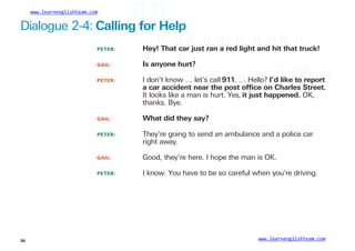 www.learnenglishteam.com
Dialogue 2-4: Callingꢀ
forꢀ
Help
PETER:
GAIL:
Hey!ꢀ
Thatꢀ
carꢀ
justꢀ
ranꢀ
aꢀ
redꢀ
lightꢀ
andꢀ
hitꢀ
thatꢀ
truck!
Isꢀ
anyoneꢀ
hurt?
PETER: I don’t know … let’s call 911. … Hello? I’dꢀ
likeꢀ
toꢀ
reportꢀ
aꢀ
carꢀ
accidentꢀ
nearꢀ
theꢀ
postꢀ
ofﬁceꢀ
onꢀ
Charlesꢀ
Street.
It looks like a man is hurt. Yes, itꢀ
justꢀ
happened.ꢀ
OK,
thanks. Bye.
GAIL: Whatꢀ
didꢀ
theyꢀ
say?
PETER: They’re going to send an ambulance and a police car
right away.
GAIL: Good, they’re here. I hope the man is OK.
PETER: I know. You have to be so careful when you’re driving.
www.learnenglishteam.com
30
 