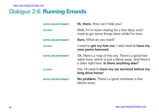 www.learnenglishteam.com
Dialogue 2-6: Runningꢀ
Errands
HOTEL RECEPTIONIST:
CLAIRE:
Hi,ꢀ
there. How can I help you?
Well, I’m in town visiting for a few days, and I
need to get some things done while I’m here.
HOTEL RECEPTIONIST:
CLAIRE:
Sure. What do you need?
I need to getꢀ
myꢀ
hairꢀ
cut. I also need to haveꢀ
myꢀ
newꢀ
pantsꢀ
hemmed.
HOTEL RECEPTIONIST: OK. Here’s a map of the city. There’s a good hair
salon here, which is just a block away. And there’s
a tailor right here. Isꢀ
thereꢀ
anythingꢀ
else?
CLAIRE: Yes. I’ll need to haveꢀ
myꢀ
carꢀ
servicedꢀ
beforeꢀ
myꢀ
longꢀ
driveꢀ
home!
HOTEL RECEPTIONIST: Noꢀ
problem. There’s a good mechanic a few
blocks away.
www.learnenglishteam.com
34
 