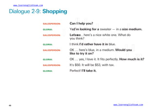 www.learnenglishteam.com
Dialogue 2-9: Shopping
SALESPERSON:
GLORIA:
Canꢀ
Iꢀ
helpꢀ
you?
Ye
s,
I’mꢀ
lookingꢀ
forꢀ
a sweater — in a sizeꢀ
medium.
SALESPERSON: ꢀ Lꢀ
et
’s
ꢀ
s
ee
… here’s a nice white one. What do
you think?
GLORIA: I thinkꢀ
I’dꢀ
ratherꢀ
haveꢀ
itꢀ
inꢀ
blue.
SALESPERSON: OK … here’s blue, in a medium. Wouldꢀ
youꢀ
ꢀ
likeꢀ
toꢀ
tryꢀ
itꢀ
on?
GLORIA: OK … yes, I love it. It ﬁts perfectly. Howꢀ
muchꢀ
isꢀ
it?
It’s $50. It will be $53, with tax.
Perfect! I’llꢀ
takeꢀ
it.
SALESPERSON:
GLORIA:
www.learnenglishteam.com
40
 