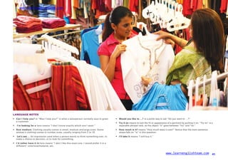 www.learnenglishteam.com
LANGUAGE NOTES
• Canꢀ
Iꢀ
helpꢀ
you? or “May I help you?” is what a salesperson normally says to greet
a customer.
•
•
Wouldꢀ
youꢀ
likeꢀ
toꢀ
…? is a polite way to ask “Do you want to …?”
Tryꢀ
itꢀ
on means to test the fit or appearance of a garment by putting it on. “Try on” is a
•
•
ꢀ
I’mꢀ
lookingꢀ
forꢀ
a here means “I don’t know exactly which one I want.” separable phrasal verb, so the object “it” goes between “try” and “on.”
Sizeꢀ
medium. Clothing usually comes in small, medium and large sizes. Some
women’s clothing comes in number sizes, usually ranging from 2 to 16.
•
•
Howꢀ
muchꢀ
isꢀ
it? means “How much does it cost?” Notice that the main sentence
stress falls on “is” in this question.
•
•
ꢀ
Let’sꢀ
seeꢀ
… An expression used when a person wants to think something over, to
make a choice or decision, or to look for something.
I’llꢀ
takeꢀ
it means “I will buy it.”
I’dꢀ
ratherꢀ
haveꢀ
itꢀ
in here means “I don’t like this exact one. I would prefer it in a
different” color/size/material, etc.
www.learnenglishteam.com 41
 