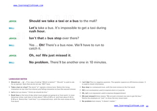 www.learnenglishteam.com
JOYCE: Shouldꢀ
weꢀ
takeꢀ
aꢀ
taxiꢀ
orꢀ
aꢀ
bus to the mall?
BILL: Let’s take a bus. It’s impossible to get a taxi during
rushꢀ
hour.
JOYCE:ꢀ
ꢀ ꢀ Isn’tꢀ
that a busꢀ
stop over there?
BILL: Yes ... Oh! There’s a bus now. We’ll have to run to
catch it.
JOYCE:
BILL:
Oh,ꢀ
no!ꢀ
Weꢀ
justꢀ
missedꢀ
it.
Noꢀ
problem. There’ll be another one in 10 minutes.
LANGUAGE NOTES
• Shouldꢀ
weꢀ
…ꢀ
orꢀ
…? Is a way of asking “Which is better?” “Should” is used to ask
for an opinion. Note that we do not say “Will” here.
• Iꢀ
sn’tꢀ
that This is a negative question. The speaker expects an affirmative answer. It
is used to check information.
• ꢀTakeꢀ
aꢀ
taxiꢀ
orꢀ
aꢀ
bus? The word “or” signals a choice here. Notice the rising •
•
•
•
Busꢀ
stop is a compound noun, with the main stress on the first word.
Oh! is an exclamation used to express alarm or surprise.
Oh,ꢀ
no! is an expression used to express disappointment.
intonation on taxi (the first choice) and falling intonation on bus (the second choice).
•
•
Let’s (Let us) means “I think we should do this.”
Rushꢀ
hour is the time of day when most people are going to or from work. In most
American cities, rush hour is from about 7:30 to 9:00 a.m. and from about 4:30 to
6:30 p.m. Notice that “rush hour” is a compound noun, with the main stress on the
first word.
Weꢀ
justꢀ
missedꢀ
it here means “We arrived a moment too late to get the bus.”
Notice the emphasis on “just” to show the very recent past.
• Noꢀ
problem here means “It doesn’t matter.”
www.learnenglishteam.com 43
 