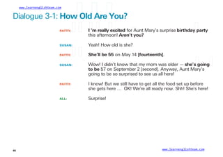 www.learnenglishteam.com
Dialogue 3-1: Howꢀ
Oldꢀ
Areꢀ
You?
PATTY: ꢀ ꢀ Iꢀ
’mꢀ
reallyꢀ
excited for Aunt Mary’s surprise birthdayꢀ
party
this afternoon! Aren’tꢀ
you?
SUSAN: Yeah! How old is she?
PATTY: ꢀ ꢀ
SUSAN:
She’llꢀ
beꢀ
55 on May 14 [fourteenth].
Wow! I didn’t know that my mom was older — she’sꢀ
goingꢀ
toꢀ
be 57 on September 2 [second]. Anyway, Aunt Mary’s
going to be so surprised to see us all here!
PATTY:
ALL:
I know! But we still have to get all the food set up before
she gets here … OK! We’re all ready now. Shh! She’s here!
Surprise!
www.learnenglishteam.com
46
 