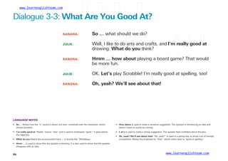 www.learnenglishteam.com
Dialogue 3-3: Whatꢀ
Areꢀ
Youꢀ
Goodꢀ
At?
SANDRA:
JULIE:
Soꢀ
… what should we do?
Well, I like to do arts and crafts, and I’mꢀ
reallyꢀ
goodꢀ
at
drawing. Whatꢀ
doꢀ
you think?
SANDRA: Hmmꢀ
…ꢀ
howꢀ
about playing a board game? That would
be more fun.
JULIE: OK. Let’s play Scrabble! I’m really good at spelling, too!
SANDRA: Oh,ꢀ
yeah?ꢀ
We’llꢀ
seeꢀ
aboutꢀ
that!
LANGUAGE NOTES
•ꢀ
ꢀSoꢀ
… Notice how the “o” sound is drawn out here, combined with the intonation, which • Howꢀ
aboutꢀ
is used to make a tentative suggestion. The speaker is introducing an idea and
shows boredom. doesn’t want to sound too strong.
• I’mꢀ
reallyꢀ
goodꢀ
at “Really” means “very” and is used to emphasize “good.” It goes before •ꢀ
ꢀL
ꢀ et’s is used to make a strong suggestion. The speaker feels conﬁdent about the plan.
the adjective.
• Oh,ꢀ
yeah?ꢀ
We’llꢀ
seeꢀ
aboutꢀ
that! “Oh, yeah?” is used in a joking way to show a bit of friendly
•ꢀ
ꢀWhatꢀ
doꢀ
you Notice the pronunciation here — it sounds like “Whaddaya.” competition. Notice the emphasis on “that,” which refers back to “good at spelling.”
• Hmmꢀ
… is used to show that the speaker is thinking. It is also used to show that the speaker
disagrees with an idea.
www.learnenglishteam.com
50
 