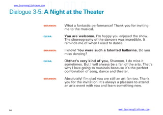 www.learnenglishteam.com
Dialogue 3-5: Aꢀ
Nightꢀ
atꢀ
theꢀ
Theater
SHANNON:
ELENA:
What a fantastic performance! Thank you for inviting
me to the musical.
Youꢀ
areꢀ
welcome. I’m happy you enjoyed the show.
The choreography of the dancers was incredible. It
reminds me of when I used to dance.
SHANNON:
ELENA:
I know! Youꢀ
wereꢀ
suchꢀ
aꢀ
talentedꢀ
ballerina. Do you
miss dancing?
Oh,
that’sꢀ
veryꢀ
kindꢀ
ofꢀ
you, Shannon. I do miss it
sometimes. But I will always be a fan of the arts. That’s
why I love going to musicals because it’s the perfect
combination of song, dance and theater.
SHANNON: Absolutely! I’m glad you are still an art fan too. Thank
you for the invitation. It’s always a pleasure to attend
an arts event with you and learn something new.
www.learnenglishteam.com
54
 
