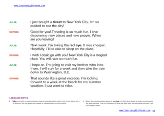 www.learnenglishteam.com
JULIE: I just bought a ticket to New York City. I’m so
excited to see the city!
SOPHIE: Good for you! Traveling is so much fun. I love
discovering new places and new people. When
are you leaving?
JULIE:
SOPHIE:
JULIE:
Next week. I’m taking the redꢀ
eye. It was cheaper.
Hopefully, I’ll be able to sleep on the plane.
I wish I could go with you! New York City is a magical
place. You will have so much fun.
I hope so. I’m going to visit my brother who lives
there. I will stay for a week and then take the train
down to Washington, D.C.
SOPHIE: That sounds like a great vacation. I’m looking
forward to a week at the beach for my summer
vacation. I just want to relax.
LANGUAGE NOTES
• Tꢀ
icket can refer to many different types of transportation (metro, bus, train, plane, etc.).
In general, you can guess the means of transportation by the context.
• When discussing airplane travel, a redꢀ
eye is a flight that leaves at night to arrive early
the next morning. This is in reference to how red your eyes become when you don’t get
a full night’s sleep.
www.learnenglishteam.com 57
 