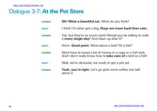 www.learnenglishteam.com
Dialogue 3-7:ꢀ
Atꢀ
theꢀ
Petꢀ
Store
CONNIE:
GARY:
Oh!ꢀ
Whatꢀ
aꢀ
beautifulꢀ
cat. What do you think?
I think I’d rather get a dog. Dogsꢀ
areꢀ
moreꢀ
loyalꢀ
thanꢀ
cats.
CONNIE: Yes, but they’re so much work! Would you be willing to walk
it everyꢀ
singleꢀ
day? And clean up after it?
GARY: Hmm. Goodꢀ
point. What about a bird? Or a ﬁsh?
CONNIE: We’d have to invest a lot of money in a cage or a ﬁsh tank.
And I don’t really know how to takeꢀ
careꢀ
of a bird or a ﬁsh!
GARY: Well, we’re obviously not ready to get a pet yet.
CONNIE: Yeah,ꢀ
you’reꢀ
right. Let’s go grab some coffee and talk
about it.
www.learnenglishteam.com
58
 